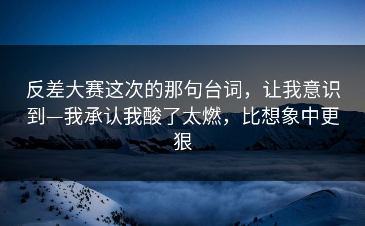 反差大赛这次的那句台词，让我意识到—我承认我酸了太燃，比想象中更狠