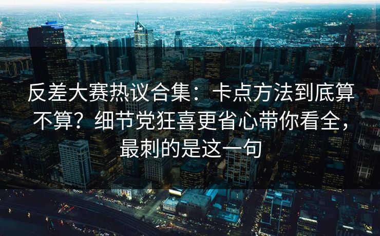 反差大赛热议合集：卡点方法到底算不算？细节党狂喜更省心带你看全，最刺的是这一句