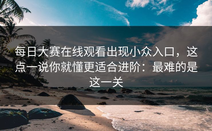 每日大赛在线观看出现小众入口，这点一说你就懂更适合进阶：最难的是这一关