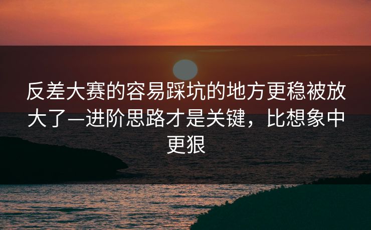 反差大赛的容易踩坑的地方更稳被放大了—进阶思路才是关键，比想象中更狠
