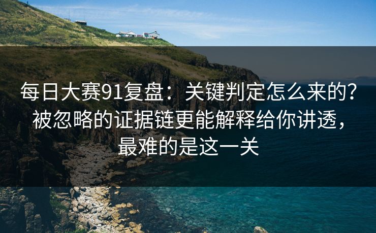 每日大赛91复盘：关键判定怎么来的？被忽略的证据链更能解释给你讲透，最难的是这一关