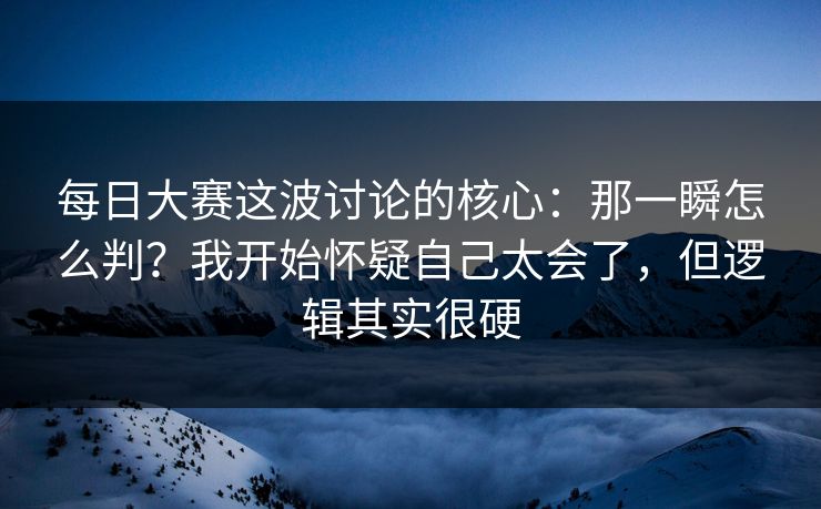 每日大赛这波讨论的核心：那一瞬怎么判？我开始怀疑自己太会了，但逻辑其实很硬