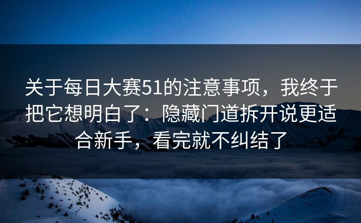 关于每日大赛51的注意事项，我终于把它想明白了：隐藏门道拆开说更适合新手，看完就不纠结了