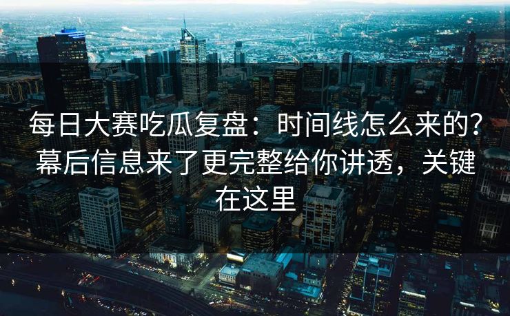 每日大赛吃瓜复盘：时间线怎么来的？幕后信息来了更完整给你讲透，关键在这里
