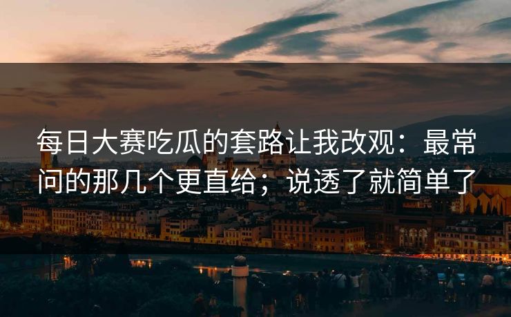 每日大赛吃瓜的套路让我改观：最常问的那几个更直给；说透了就简单了