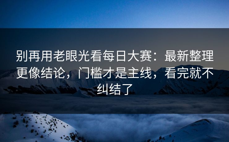 别再用老眼光看每日大赛：最新整理更像结论，门槛才是主线，看完就不纠结了