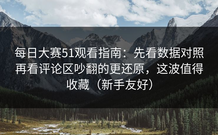 每日大赛51观看指南：先看数据对照再看评论区吵翻的更还原，这波值得收藏（新手友好）