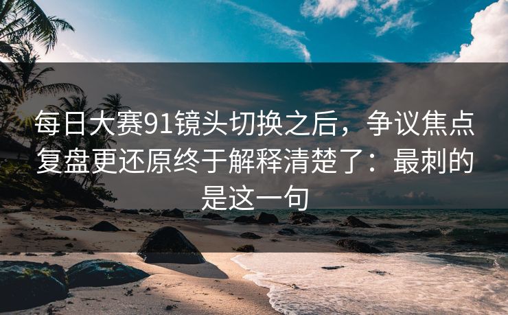 每日大赛91镜头切换之后，争议焦点复盘更还原终于解释清楚了：最刺的是这一句