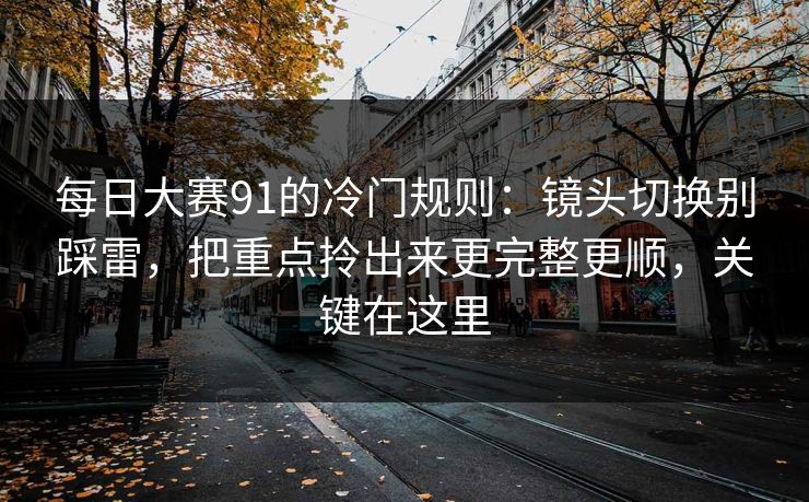 每日大赛91的冷门规则：镜头切换别踩雷，把重点拎出来更完整更顺，关键在这里
