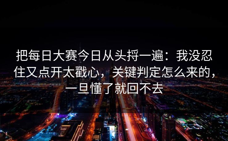 把每日大赛今日从头捋一遍：我没忍住又点开太戳心，关键判定怎么来的，一旦懂了就回不去