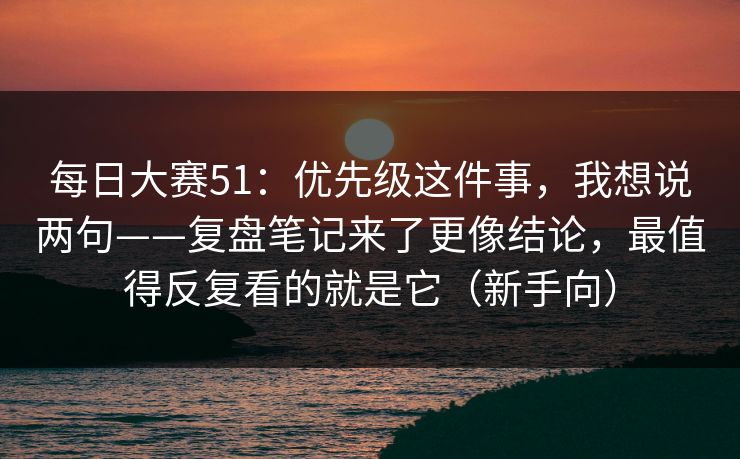 每日大赛51：优先级这件事，我想说两句——复盘笔记来了更像结论，最值得反复看的就是它（新手向）