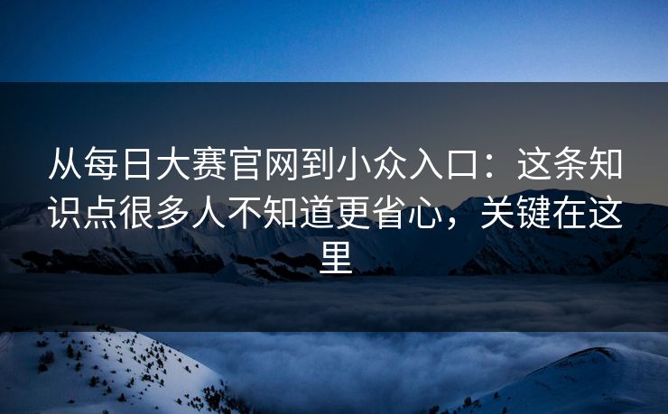 从每日大赛官网到小众入口：这条知识点很多人不知道更省心，关键在这里