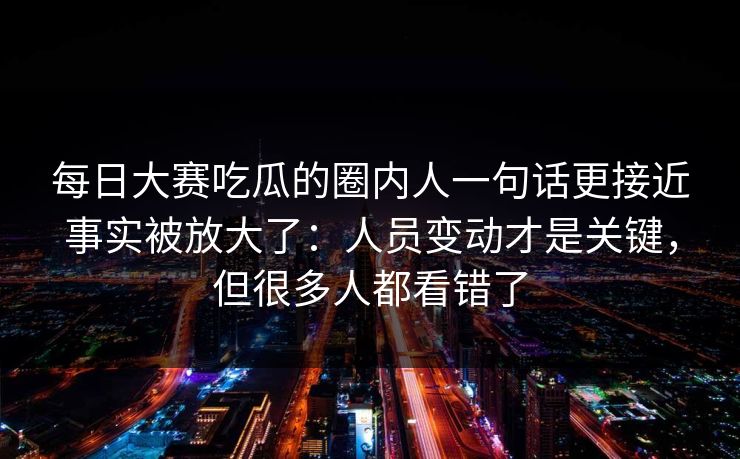 每日大赛吃瓜的圈内人一句话更接近事实被放大了：人员变动才是关键，但很多人都看错了
