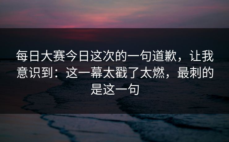 每日大赛今日这次的一句道歉，让我意识到：这一幕太戳了太燃，最刺的是这一句