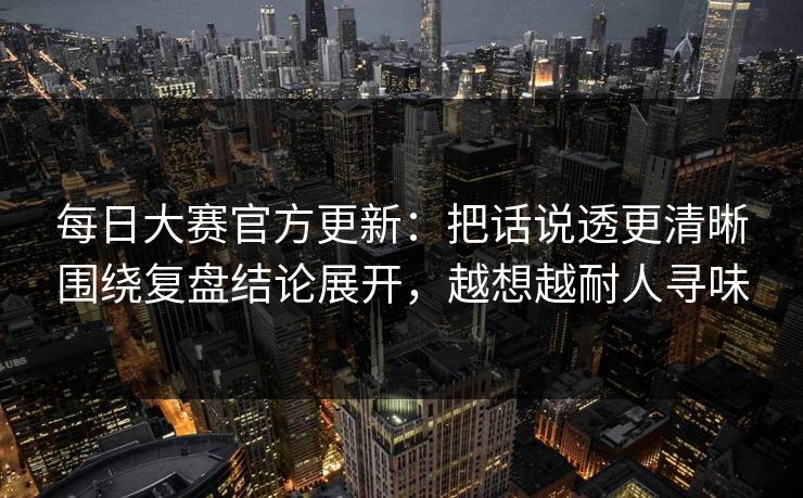 每日大赛官方更新：把话说透更清晰围绕复盘结论展开，越想越耐人寻味