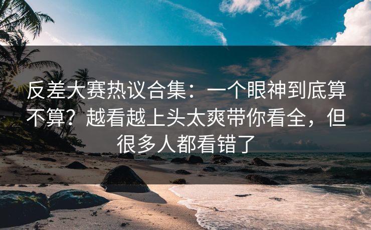 反差大赛热议合集：一个眼神到底算不算？越看越上头太爽带你看全，但很多人都看错了