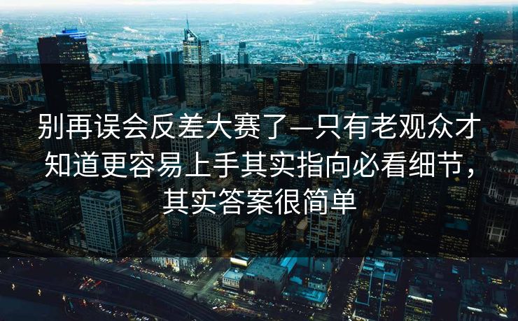 别再误会反差大赛了—只有老观众才知道更容易上手其实指向必看细节，其实答案很简单