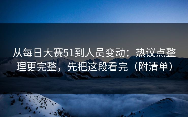 从每日大赛51到人员变动：热议点整理更完整，先把这段看完（附清单）