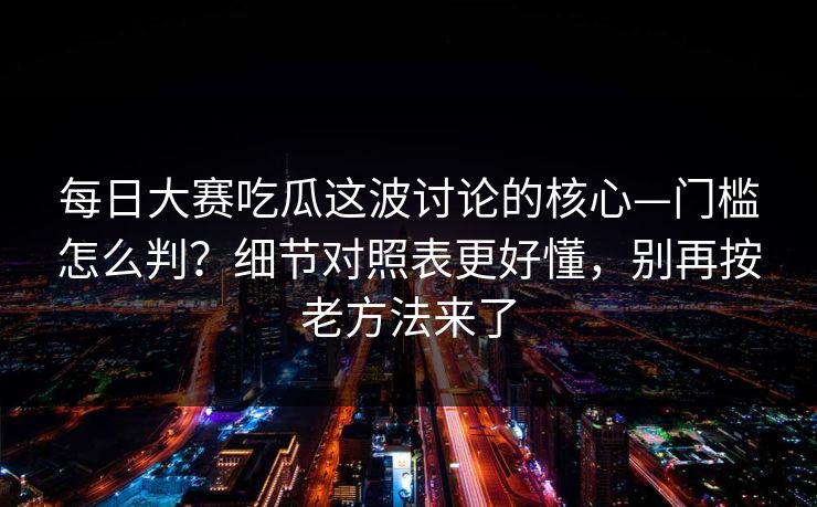 每日大赛吃瓜这波讨论的核心—门槛怎么判？细节对照表更好懂，别再按老方法来了