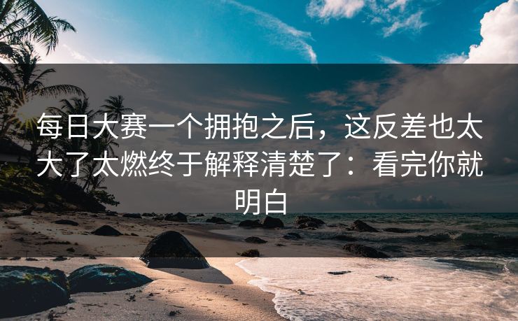 每日大赛一个拥抱之后，这反差也太大了太燃终于解释清楚了：看完你就明白
