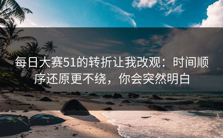 每日大赛51的转折让我改观：时间顺序还原更不绕，你会突然明白