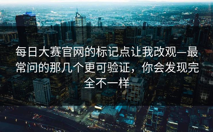 每日大赛官网的标记点让我改观—最常问的那几个更可验证，你会发现完全不一样