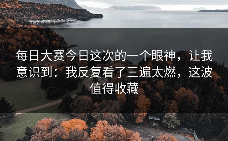 每日大赛今日这次的一个眼神，让我意识到：我反复看了三遍太燃，这波值得收藏