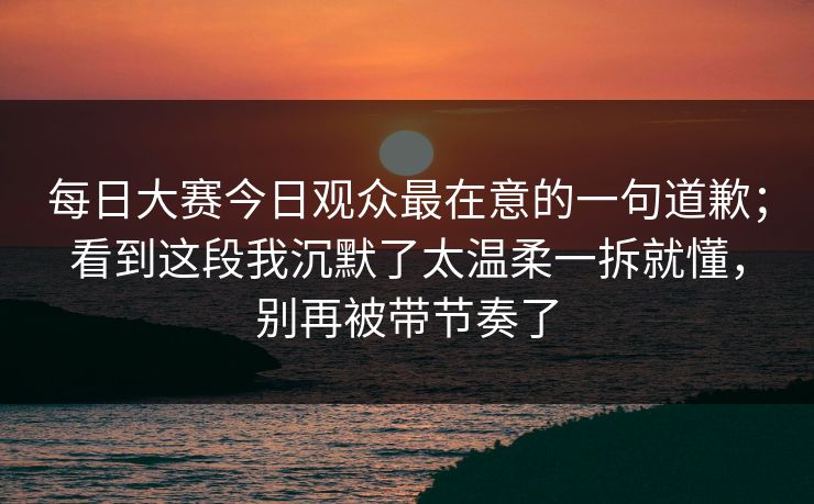 每日大赛今日观众最在意的一句道歉；看到这段我沉默了太温柔一拆就懂，别再被带节奏了