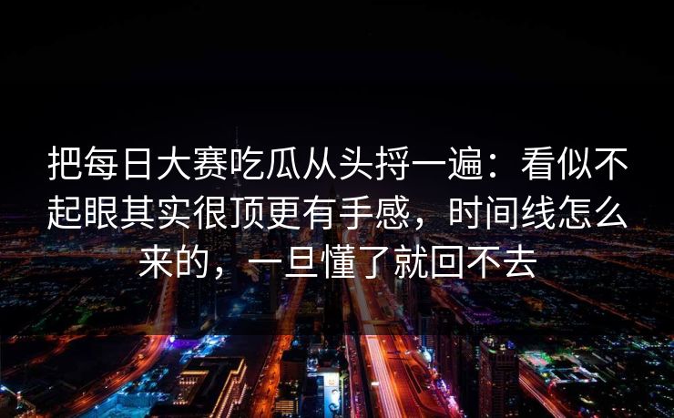 把每日大赛吃瓜从头捋一遍：看似不起眼其实很顶更有手感，时间线怎么来的，一旦懂了就回不去