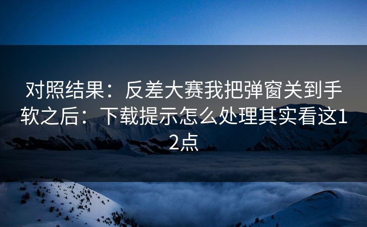 对照结果：反差大赛我把弹窗关到手软之后：下载提示怎么处理其实看这12点