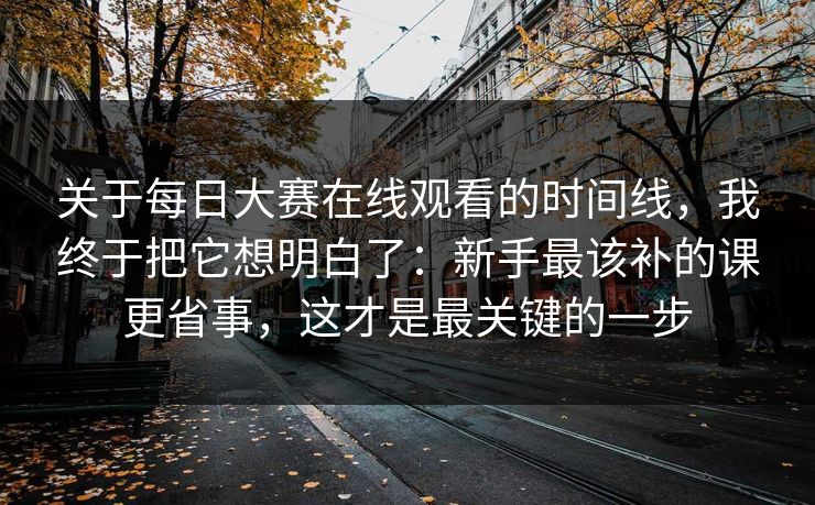 关于每日大赛在线观看的时间线，我终于把它想明白了：新手最该补的课更省事，这才是最关键的一步
