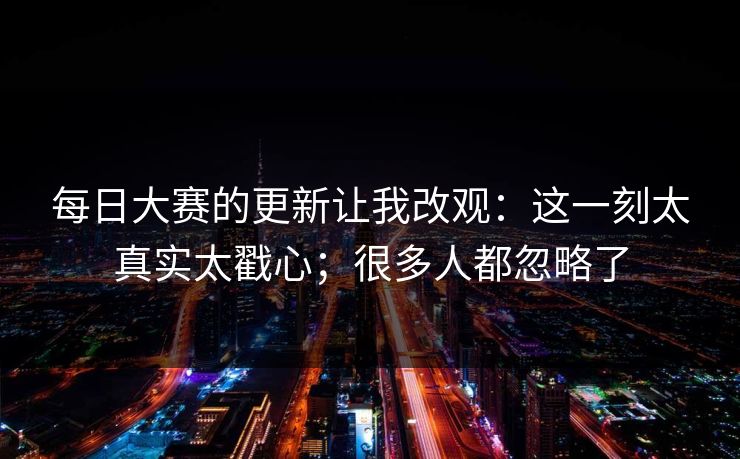 每日大赛的更新让我改观：这一刻太真实太戳心；很多人都忽略了