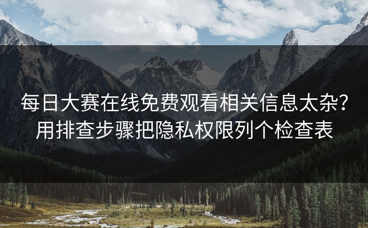 每日大赛在线免费观看相关信息太杂？用排查步骤把隐私权限列个检查表