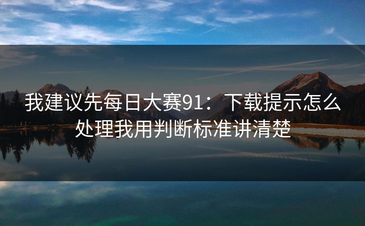 我建议先每日大赛91：下载提示怎么处理我用判断标准讲清楚