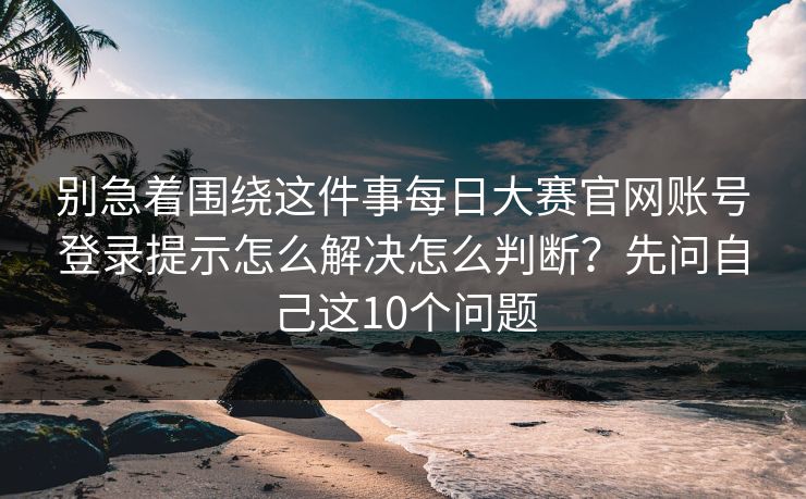 别急着围绕这件事每日大赛官网账号登录提示怎么解决怎么判断？先问自己这10个问题