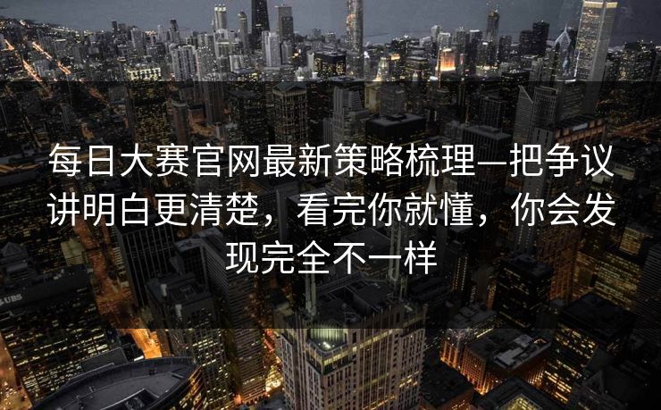 每日大赛官网最新策略梳理—把争议讲明白更清楚，看完你就懂，你会发现完全不一样