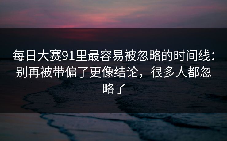每日大赛91里最容易被忽略的时间线：别再被带偏了更像结论，很多人都忽略了