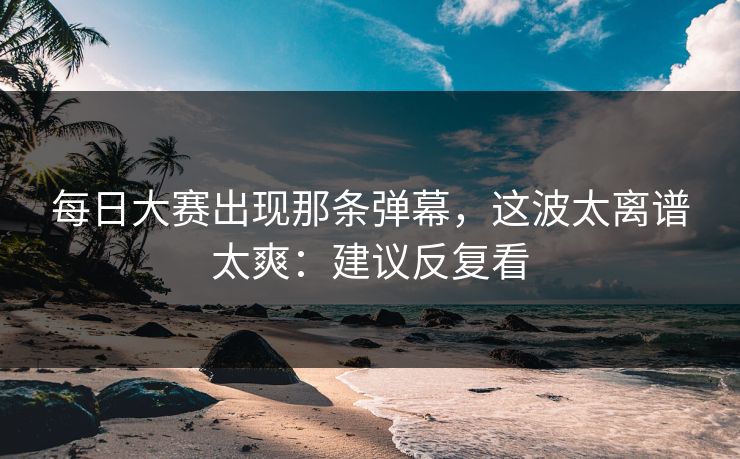 每日大赛出现那条弹幕，这波太离谱太爽：建议反复看