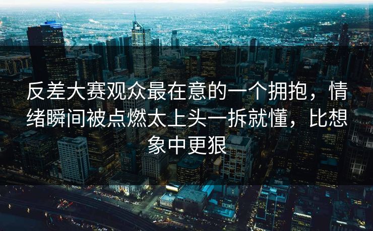 反差大赛观众最在意的一个拥抱，情绪瞬间被点燃太上头一拆就懂，比想象中更狠