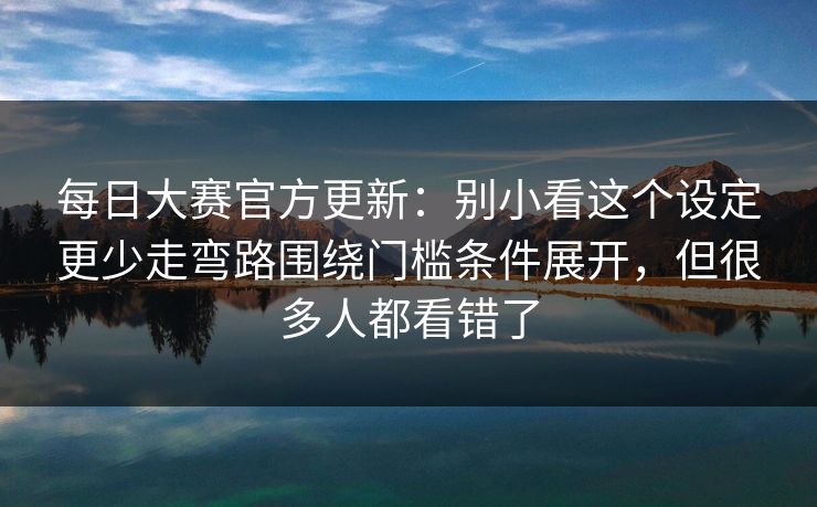 每日大赛官方更新：别小看这个设定更少走弯路围绕门槛条件展开，但很多人都看错了