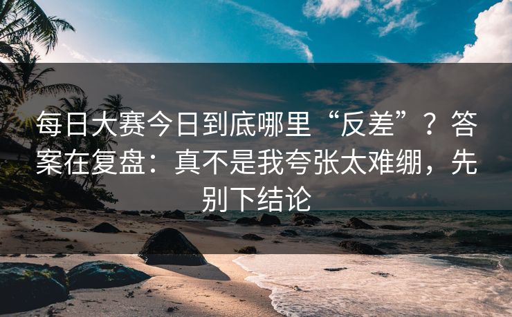 每日大赛今日到底哪里“反差”？答案在复盘：真不是我夸张太难绷，先别下结论