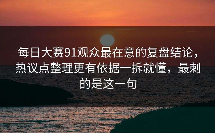 每日大赛91观众最在意的复盘结论，热议点整理更有依据一拆就懂，最刺的是这一句