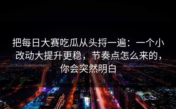 把每日大赛吃瓜从头捋一遍：一个小改动大提升更稳，节奏点怎么来的，你会突然明白