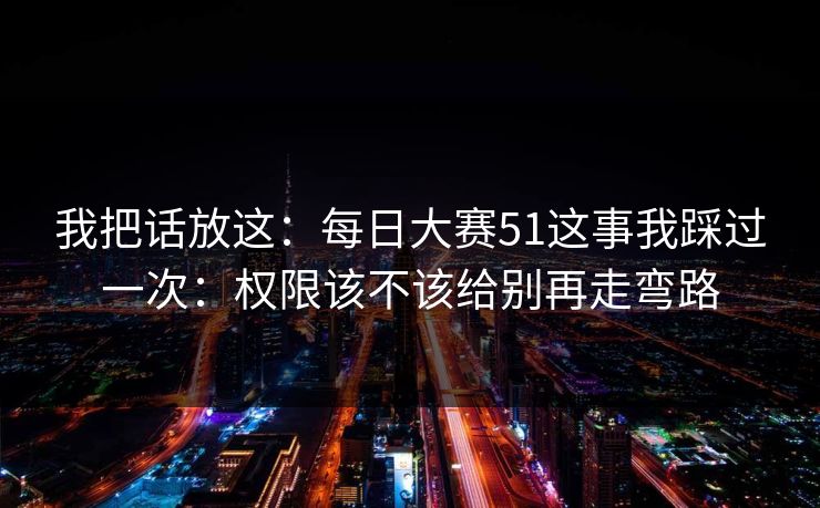 我把话放这：每日大赛51这事我踩过一次：权限该不该给别再走弯路
