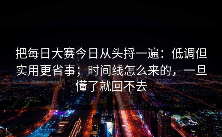 把每日大赛今日从头捋一遍：低调但实用更省事；时间线怎么来的，一旦懂了就回不去