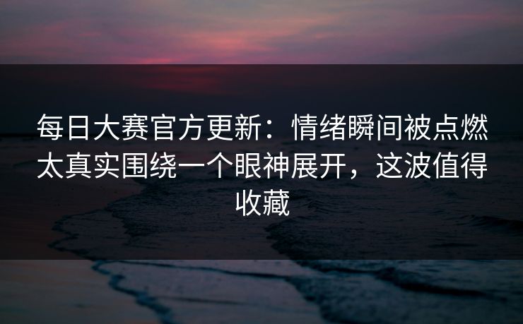 每日大赛官方更新：情绪瞬间被点燃太真实围绕一个眼神展开，这波值得收藏