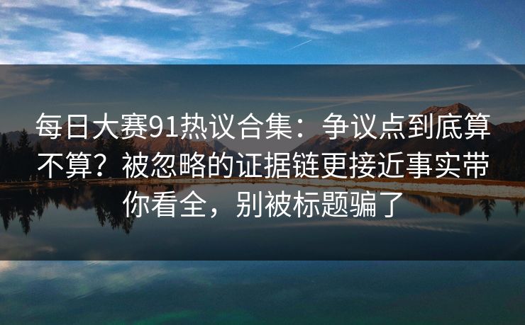 每日大赛91热议合集：争议点到底算不算？被忽略的证据链更接近事实带你看全，别被标题骗了