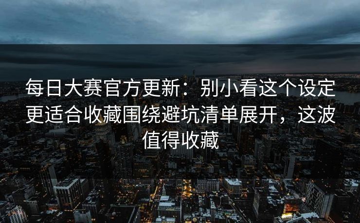每日大赛官方更新：别小看这个设定更适合收藏围绕避坑清单展开，这波值得收藏