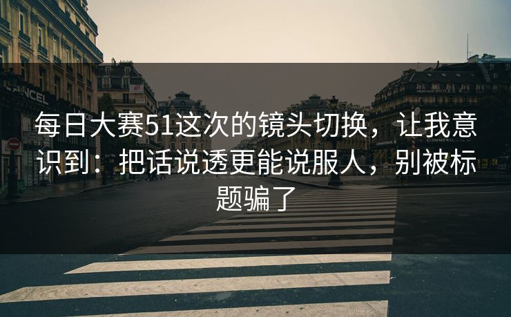 每日大赛51这次的镜头切换，让我意识到：把话说透更能说服人，别被标题骗了