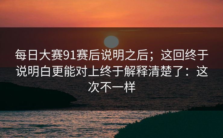 每日大赛91赛后说明之后；这回终于说明白更能对上终于解释清楚了：这次不一样